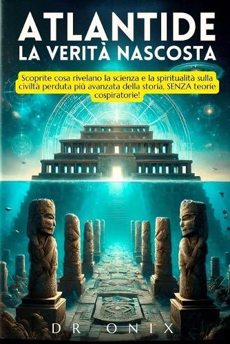 Atlantide: LA VERITÀ NASCOSTA: Scoprite cosa rivelano la scienza e la spiritualità sulla civiltà perduta più avanzata della storia, SENZA teorie cospiratorie!