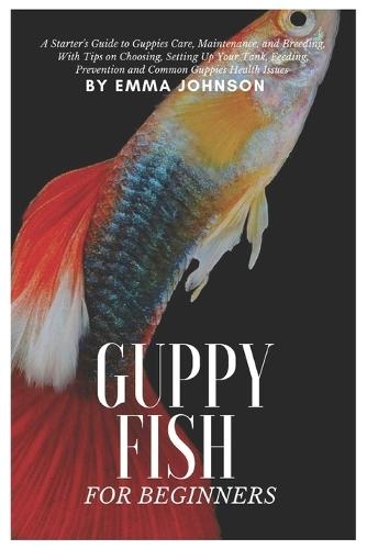 Guppy Fish for Beginners: A Starter's Guide to Guppies Care, Maintenance and Breeding, With Tips On Choosing, Setting Up Your Tank, Feeding, Prevention and Common Guppies Health Issues