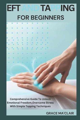 Eft and Tapping for Beginners: Comprehensive Guide To Unlock Emotional Freedom, Overcome Stress With Simple Tapping Techniques