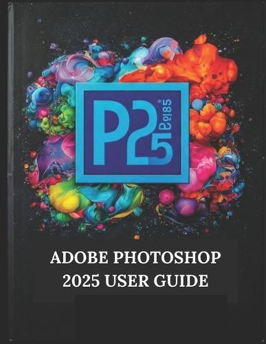 Adobe Photoshop 2025 User Guide: Your Step-by-Step Guide with Illustrated Manual with Tips, Tricks, and Shortcuts