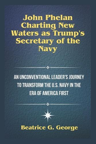 John Phelan: Charting New Waters as Trump's Secretary of the Navy: An Unconventional Leader's Journey to Transform the U.S. Navy in the Era of America First
