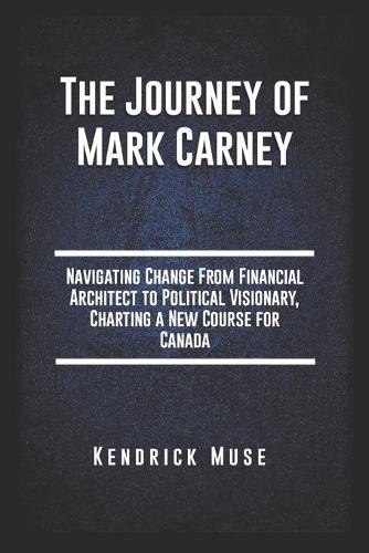 The Journey of Mark Carney: Navigating Change From Financial Architect to Political Visionary, Charting a New Course for Canada
