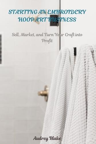 Starting an Embroidery Hoop Art Business: Sell, Maket, and Turn Your Craft into Profit