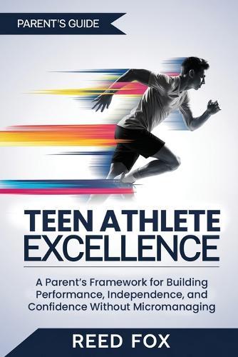 Teen Athlete Excellence: A Parent's Framework for Building Performance, Independence, and Confidence Without Micromanaging