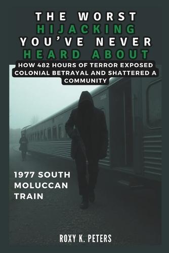 The Worst Hijacking You've Never Heard about: 1977 South Moluccan Train: How 482 Hours of Terror Exposed Colonial Betrayal and Shattered a Community