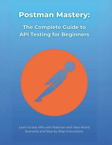 Postman Mastery: The Complete Guide to API Testing for Beginners: Learn to test APIs with Postman with Real-World Scenarios and Step-by-Step Instructions