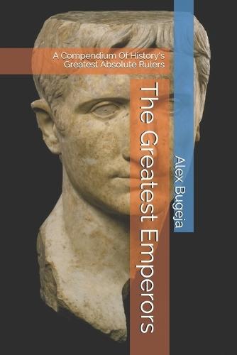The Greatest Emperors: A Compendium Of History's Greatest Absolute Rulers