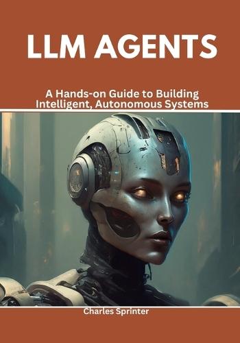 LLM Agents: A Hands-on Guide to Building Intelligent, Autonomous Systems