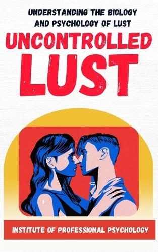 Uncontrolled Lust Understanding the Psychology and Biology of Sexual Appetite: How one primal drive hijack our decision making and make things worst in our lives.