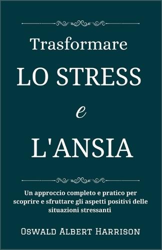 Trasformare lo stress e l'ansia: Un approccio completo e pratico per scoprire e sfruttare gli aspetti positivi delle situazioni stressanti