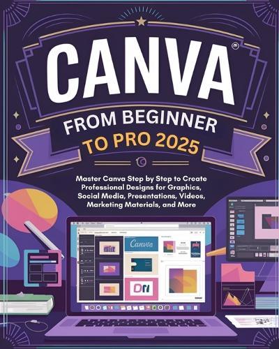 Canva From Beginner to Pro: Master Canva Step by Step to Create Professional Designs for Graphics, Social Media, Presentations, Videos, Marketing Materials, and More