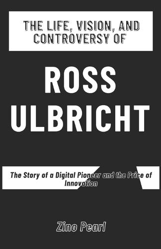 The Life, Vision, and Controversy of Ross Ulbricht: The Story of a Digital Pioneer and the Price of Innovation