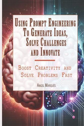 Using Prompt Engineering to Generate Ideas, Solve Challenges, and Innovate: Boost Creativity and Solve Problems Fast
