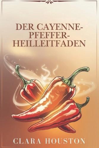 Der Cayenne-Pfeffer-Heilleitfaden: Entdecken Sie die Geheimnisse lebendiger Gesundheit, natürlicher Heilung und alltäglicher Energie