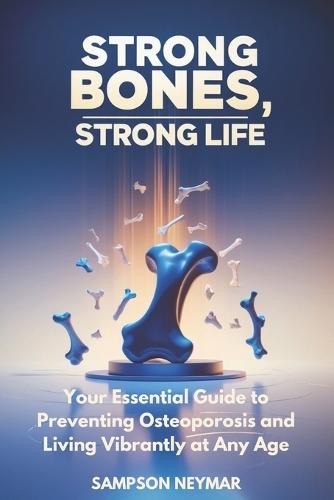 Strong Bones, Strong Life: Your Essential Guide to Preventing Osteoporosis and Living Vibrantly at Any Age