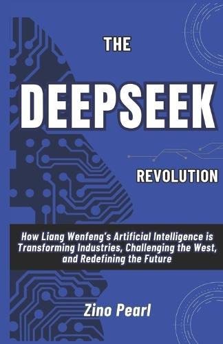 The DeepSeek Revolution: How Liang Wenfeng's Artificial Intelligence is Transforming Industries, Challenging the West, and Redefining the Future