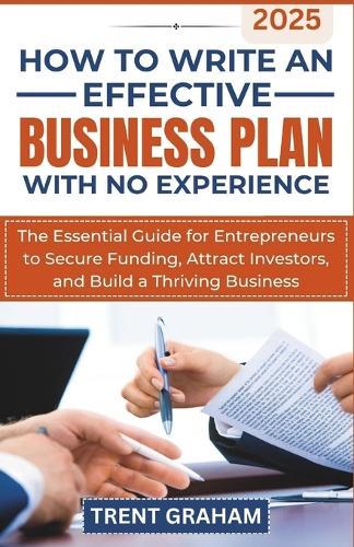 How to Write an Effective Business Plan with No Experience: The Essential Guide for Entrepreneurs to Secure Funding, Attract Investors, and Build a Thriving Business