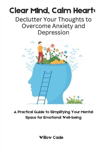 Clear Mind, Calm Heart: Declutter Your Thoughts to Overcome Anxiety and Depression: A Practical Guide to Simplifying Your Mental Space for Emotional Well-being
