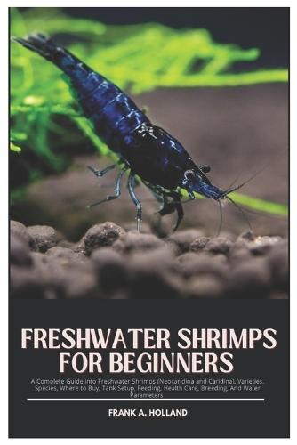 Freshwater Shrimps for Beginners: A Complete Guide into Freshwater Shrimps (Neocaridina and Caridina), Varieties, Species, where to Buy, Tank Setup, Feeding, Health Care, Breeding and Water Parameters