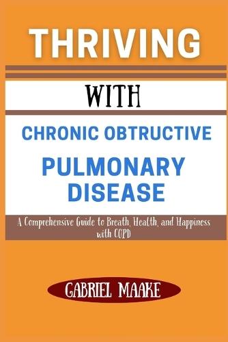 Thriving With Chronic Obtructive Pulmonary Disease: A Comprehensive Guide to Breath, Health, and Happiness with COPD