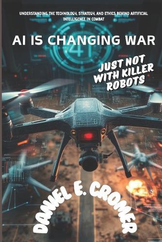 AI Is Changing War: JUST NOT WITH KILLER ROBOTS: Understanding the Technology, Strategy, and Ethics Behind Artificial Intelligence in Combat