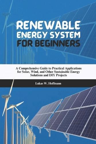 Renewable Energy System for Beginners: A Comprehensive Guide to Practical Applications for Solar, Wind, and Other Sustainable Energy Solutions and DIY Projects