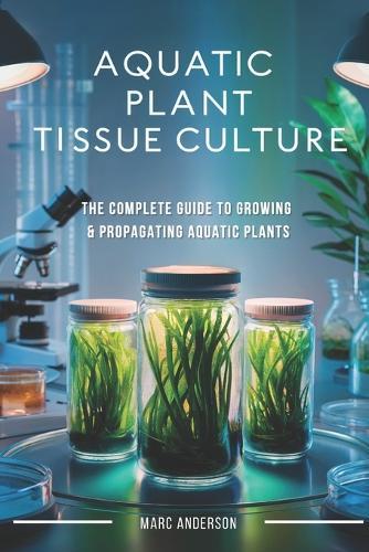 Aquatic Plant Tissue Culture: The Complete Guide to In-Vitro Propagation, Multiplication, & Commercial Growth: Master In-Vitro Techniques to Grow Snail-Free, Algae-Free Aquarium Plants for Home, Hobby, and Business-Step-by-Step Tissue Culture Methods