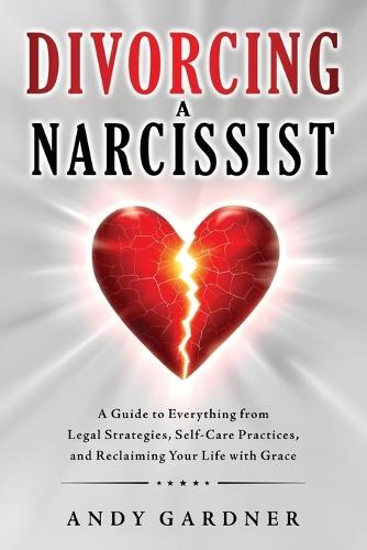 Divorcing a Narcissist: A Guide to Everything from Legal Strategies, Self-Care Practices, and Reclaiming Your Life with Grace