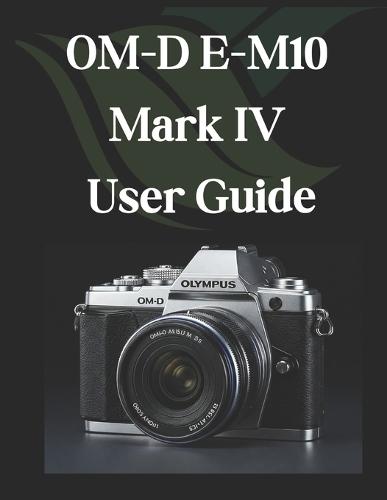 OM-D E-M10 Mark IV User Guide: From Beginner to Advanced Mastering the OM-D E-M10 Mark IV