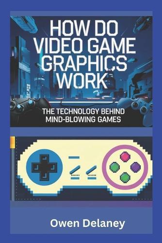 How Do Video Game Graphics Work? The Technology Behind Mind-Blowing Games: Exploring GPUs, Ray Tracing, DLSS, and the Science of Gaming