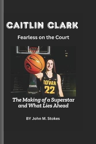 Caitlin Clark: Fearless on the Court: The Making of a Superstar and What Lies Ahead