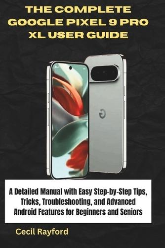 The Complete Google Pixel 9 Pro XL User Guide: A Detailed Manual with Easy Step-by-Step Tips, Tricks, Troubleshooting, and Advanced Android Features for Beginners and Seniors