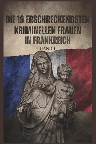 Die 10 erschreckendsten kriminellen Frauen in Frankreich - Band 1: Schattenkillerinnen: 10 erschreckende französische Kriminelle - Giftmischerinnen, Manipulatorinnen und Kindsmörderinnen