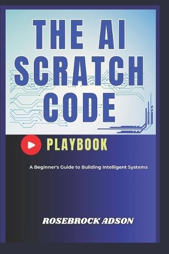 The AI Scratch Code Playbook.: A Beginner's Guide to Building Intelligent Systems