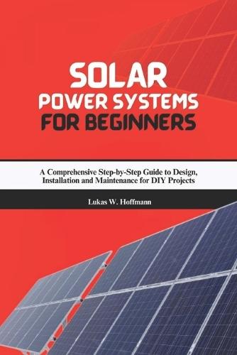 Solar Power Systems for Beginners: A Comprehensive Step-by-Step Guide to Design, Installation and Maintenance for DIY Projects