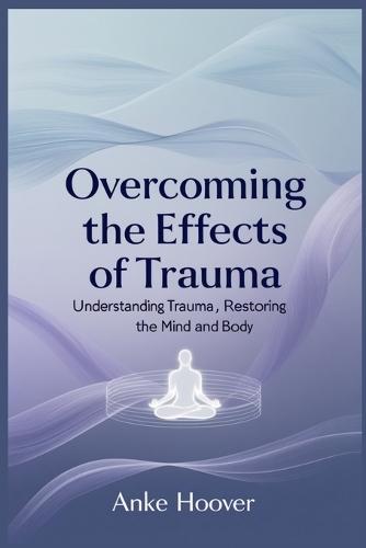 Overcoming the Effects of Trauma: Understanding Trauma, Restoring the Mind and Body