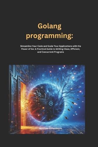 Golang programming: Streamline Your Code and Scale Your Applications with the Power of Go: A Practical Guide to Writing Clean, Efficient, and Concurrent Programs