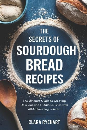 The Secrets of Sourdough Bread Recipes: The Ultimate Guide to Creating Delicious and Nutritious Dishes with All-Natural Ingredients