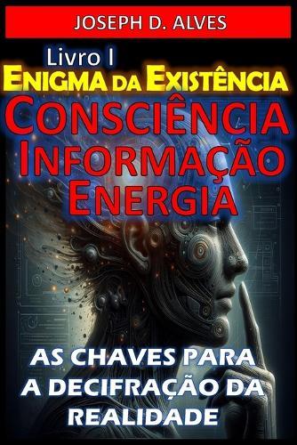 Enigma da Existência: Consciência, Informação e Energia: As Chaves para a Decifração da Realidade