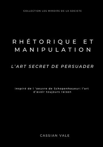 Rhétorique et Manipulation: L'art secret de persuader - Inspiré de Schopenhauer: L'Art d'avoir toujours raison