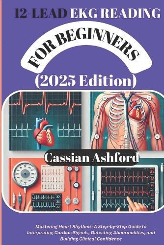 12 LEAD EKG READING FOR BEGINNERS (2025 Edition): Mastering Heart Rhythms: A Step-by-Step Guide To Interpreting Cardiac Signals, Detecting Abnormalities, And Building Clinical Confidence