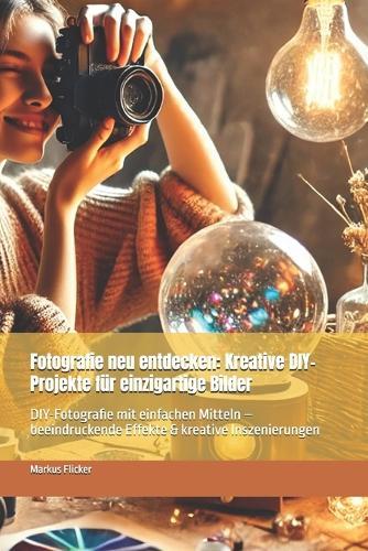Fotografie neu entdecken: Kreative DIY-Projekte für einzigartige Bilder: DIY-Fotografie mit einfachen Mitteln - beeindruckende Effekte & kreative Inszenierungen