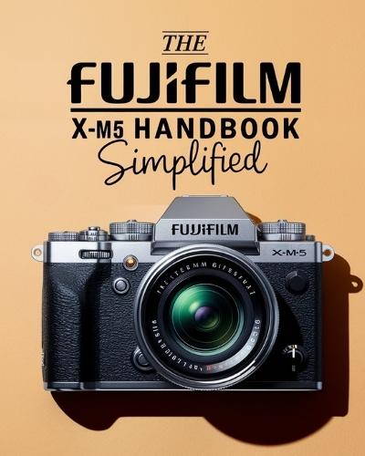 The Fujifilm X-M5 Handbook Simplified: Mastering Buttons, Dials, Settings, Modes, and Creative Shooting Strategies