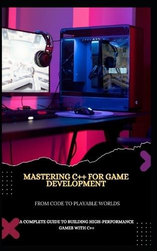 Mastering C++ for Game Development from Code to Playable Worlds: A Complete Guide to Building High-Performance Games with C++
