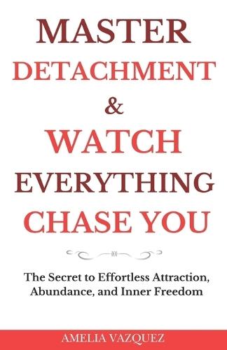 Master Detachment & Watch Everything Chase You: The Secret To Effortless Attraction, Abundance, and Inner Freedom
