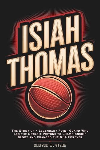 Isiah Thomas: The Story of a Legendary Point Guard Who Led the Detroit Pistons to Championship Glory and Changed the NBA Forever