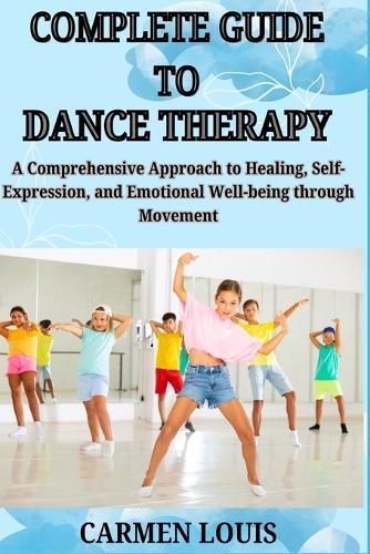 Complete Guide to Dance Therapy: A Comprehensive Approach to Healing, Self-Expression, and Emotional Well-being through Movement