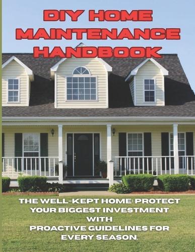DIY Home Maintenance Handbook: The Well-Kept Home: Protect Your Biggest Investment With Proactive Guidelines For Every Season