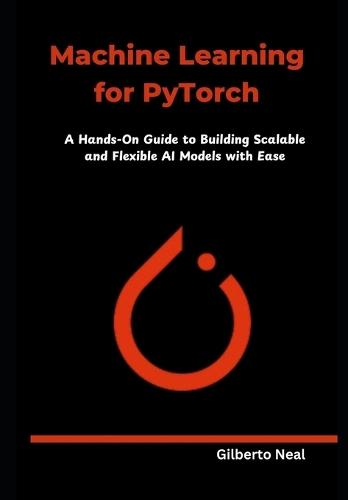 Machine Learning for PyTorch: A Hands-On Guide to Building Scalable and Flexible AI Models with Ease