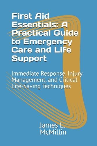 First Aid Essentials: A Practical Guide to Emergency Care and Life Support: Immediate Response, Injury Management, and Critical Life-Saving Techniques